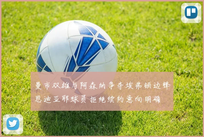 曼市双雄与阿森纳争夺埃弗顿边锋恩迪亚耶球员拒绝续约意向明确
