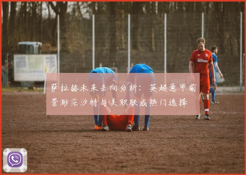 萨拉赫未来去向分析：英超意甲前景渺茫沙特与美职联成热门选择