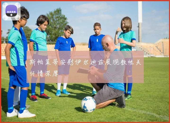 斯帕莱蒂安慰伊尔迪兹展现教练关怀情深厚
