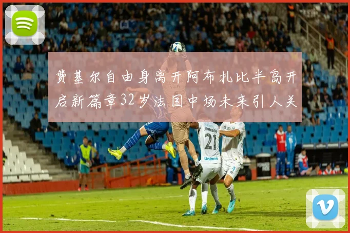 费基尔自由身离开阿布扎比半岛开启新篇章32岁法国中场未来引人关注
