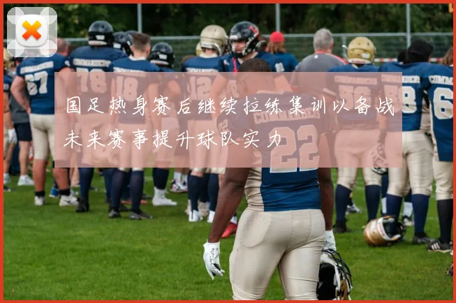 国足热身赛后继续拉练集训以备战未来赛事提升球队实力