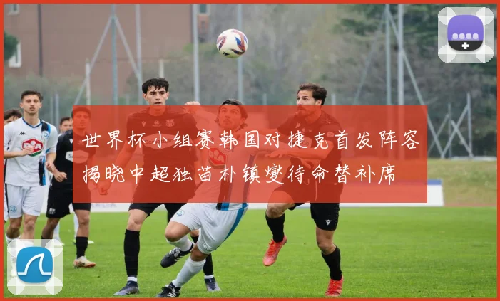 世界杯小组赛韩国对捷克首发阵容揭晓中超独苗朴镇燮待命替补席