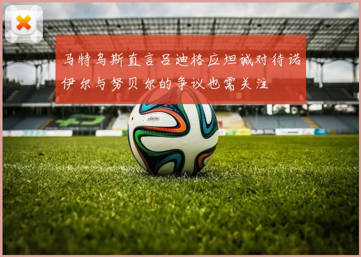 马特乌斯直言吕迪格应坦诚对待诺伊尔与努贝尔的争议也需关注