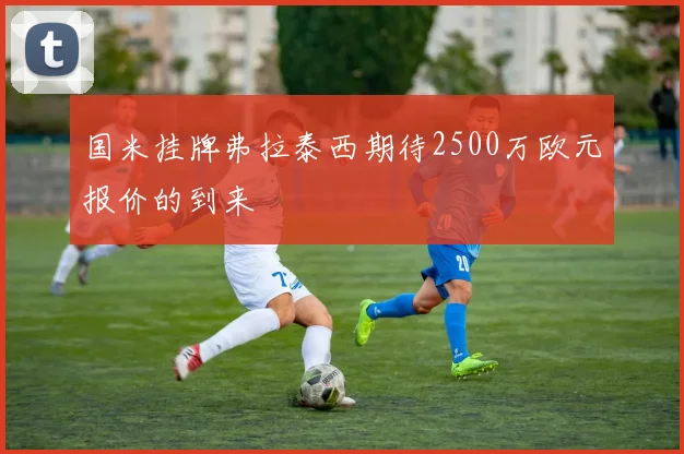 国米挂牌弗拉泰西期待2500万欧元报价的到来