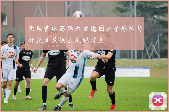 聚勒重返赛场加盟德国业余球队与好友共度快乐足球时光