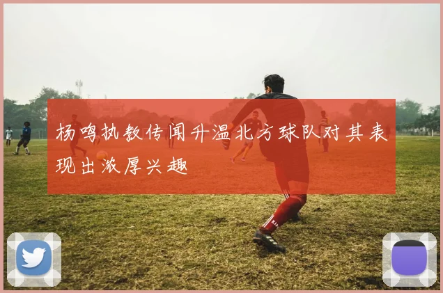 杨鸣执教传闻升温北方球队对其表现出浓厚兴趣