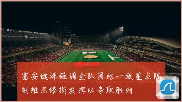 富安健洋强调全队团结一致重点限制维尼修斯发挥以争取胜利
