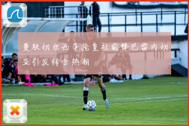 曼联切尔西争抢皇社前锋巴雷内切亚引发转会热潮