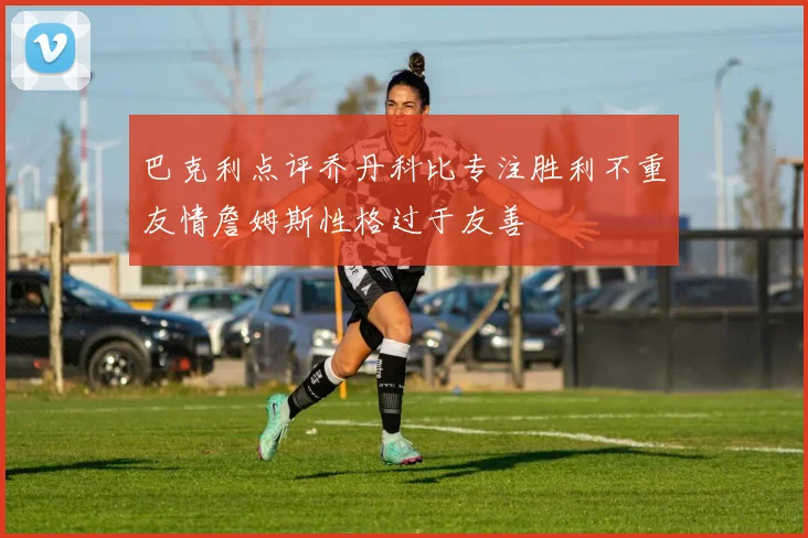 巴克利点评乔丹科比专注胜利不重友情詹姆斯性格过于友善