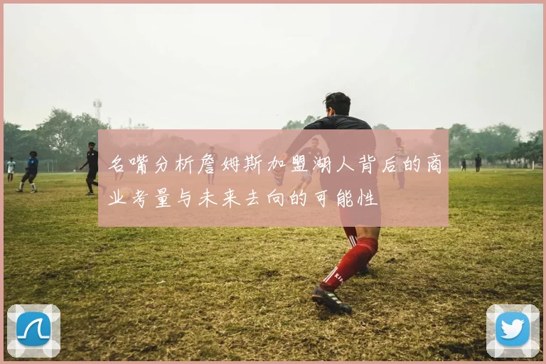 名嘴分析詹姆斯加盟湖人背后的商业考量与未来去向的可能性