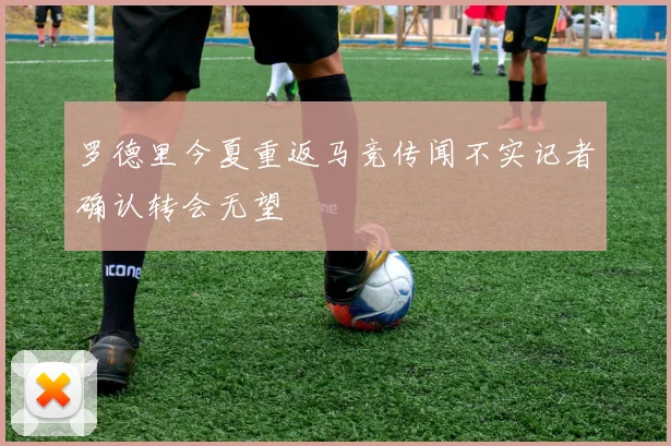 罗德里今夏重返马竞传闻不实记者确认转会无望