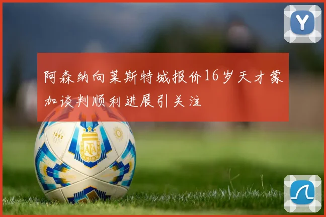 阿森纳向莱斯特城报价16岁天才蒙加谈判顺利进展引关注