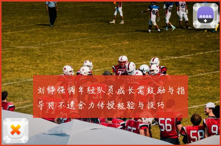 刘铮强调年轻队员成长需鼓励与指导将不遗余力传授经验与技巧