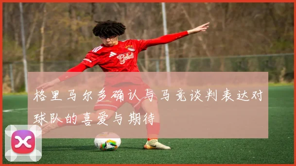 格里马尔多确认与马竞谈判表达对球队的喜爱与期待