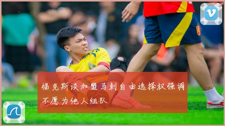 福克斯谈加盟马刺自由选择权强调不愿为他人组队