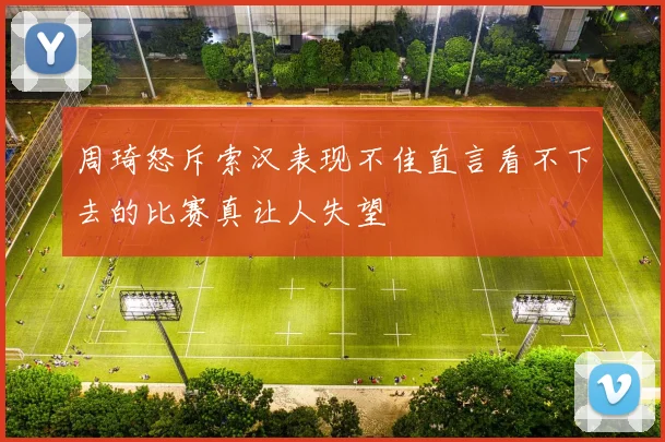 周琦怒斥索汉表现不佳直言看不下去的比赛真让人失望