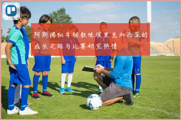阿斯揭秘年轻教练埃里克加西亚的成长之路与比赛研究热情
