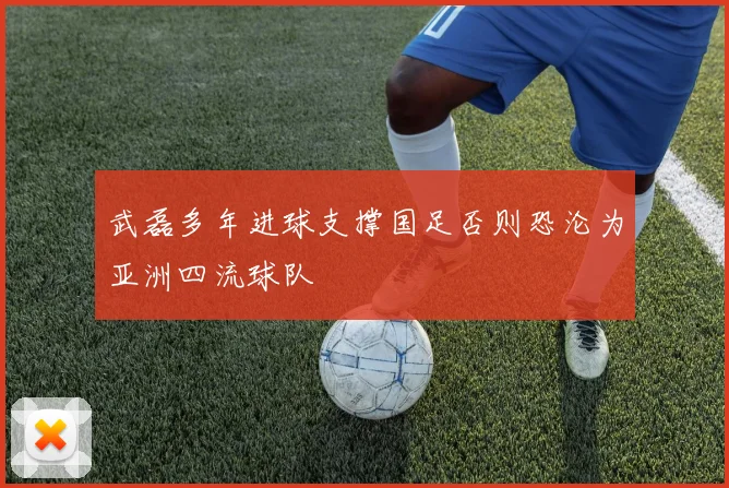 武磊多年进球支撑国足否则恐沦为亚洲四流球队